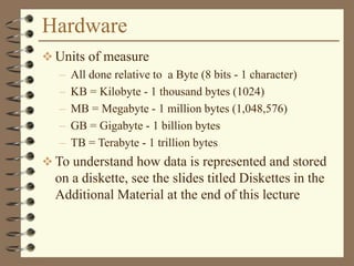 Hardware
 Units of measure
– All done relative to a Byte (8 bits - 1 character)
– KB = Kilobyte - 1 thousand bytes (1024)
– MB = Megabyte - 1 million bytes (1,048,576)
– GB = Gigabyte - 1 billion bytes
– TB = Terabyte - 1 trillion bytes
 To understand how data is represented and stored
on a diskette, see the slides titled Diskettes in the
Additional Material at the end of this lecture
 