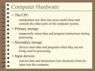 Computer Hardware
 The CPU
– manipulates raw data into more useful form and
controls the other parts of the computer system.
 Primary storage
– temporarily stores data and program instructions during
processing.
 Secondary storage
– devices store data and programs when they are not
being used in processing.
 Input devices
– convert data and instructions into electronic form for
input into the computer.
 