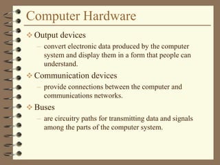 Computer Hardware
 Output devices
– convert electronic data produced by the computer
system and display them in a form that people can
understand.
 Communication devices
– provide connections between the computer and
communications networks.
 Buses
– are circuitry paths for transmitting data and signals
among the parts of the computer system.
 