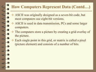 How Computers Represent Data (Contd…)
 ASCII was originally designed as a seven-bit code, but
most computers use eight-bit versions.
 ASCII is used in data transmission, PCs and some larger
computers.
 The computers store a picture by creating a grid overlay of
the picture.
 Each single point in this grid, or matrix is called a pixel
(picture element) and consists of a number of bits.
 