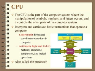 CPU
 The CPU is the part of the computer system where the
manipulation of symbols, numbers, and letters occurs, and
it controls the other parts of the computer system.
 Interprets and carries out basic instructions that operate a
computer
– Control unit directs and
coordinates operations in
computer
– Arithmetic logic unit (ALU)
performs arithmetic,
comparison, and logical
operations
 Also called the processor
 