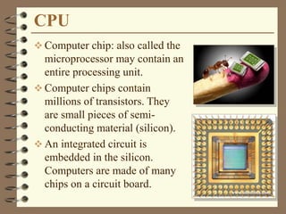 CPU
 Computer chip: also called the
microprocessor may contain an
entire processing unit.
 Computer chips contain
millions of transistors. They
are small pieces of semi-
conducting material (silicon).
 An integrated circuit is
embedded in the silicon.
Computers are made of many
chips on a circuit board.
 
