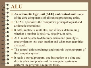 ALU
 An arithmetic logic unit (ALU) and control unit is one
of the core components of all central processing units.
 The ALU performs the computer’s principal logical and
arithmetic operations.
 It adds, subtracts, multiples, and divides, determining
whether a number is positive, negative, or zero.
 ALU must be able to determine when one quantity is
greater than or less than another and when two quantities
are equal.
 The control unit coordinates and controls the other parts of
the computer system.
 It reads a stored program, one instruction at a time and
directs other components of the computer system to
perform the program’s required tasks.
 