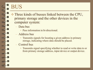 BUS
 Three kinds of busses linked between the CPU,
primary storage and the other devices in the
computer system:
– Data bus
• Pass information in bi-directional.
– Address bus
• Transmits signals for locating a given address in primary
storage, indicating where data should be placed.
– Control bus
• Transmits signal specifying whether to read or write data to or
from primary storage address, input device or output device.
 