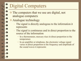Digital Computers
 The computers that we use are digital, not
analogue computers
 Analogue technology
– The signal is directly analogous to the information it
represents
– The signal is continuous and in direct proportion to the
source of the information
• In a thermometer, mercury rises in direct proportion to the
temperature
• In an amplifier or telephone, the electronic voltage signal
varies in direct proportion to the frequency and amplitude of
the sound waves it represents
 