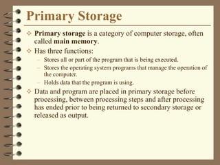 Primary Storage
 Primary storage is a category of computer storage, often
called main memory.
 Has three functions:
– Stores all or part of the program that is being executed.
– Stores the operating system programs that manage the operation of
the computer.
– Holds data that the program is using.
 Data and program are placed in primary storage before
processing, between processing steps and after processing
has ended prior to being returned to secondary storage or
released as output.
 