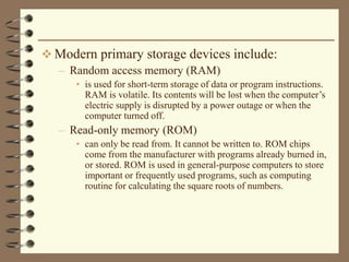  Modern primary storage devices include:
– Random access memory (RAM)
• is used for short-term storage of data or program instructions.
RAM is volatile. Its contents will be lost when the computer’s
electric supply is disrupted by a power outage or when the
computer turned off.
– Read-only memory (ROM)
• can only be read from. It cannot be written to. ROM chips
come from the manufacturer with programs already burned in,
or stored. ROM is used in general-purpose computers to store
important or frequently used programs, such as computing
routine for calculating the square roots of numbers.
 