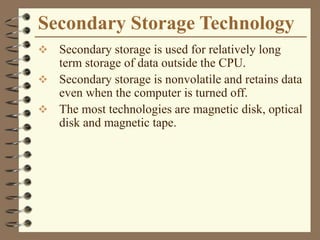 Secondary Storage Technology
 Secondary storage is used for relatively long
term storage of data outside the CPU.
 Secondary storage is nonvolatile and retains data
even when the computer is turned off.
 The most technologies are magnetic disk, optical
disk and magnetic tape.
 