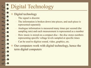Digital Technology
 Digital technology
– The signal is discrete
– The information is broken down into pieces, and each piece is
represented separately
– Analogue information is measured many times per second (the
sampling rate) and each measurement is represented as a number
– How music is stored on a compact disc - the disc stores numbers
representing specific voltage levels sampled at specific times
– Can be used to digitize sound, video, graphics, etc.
 Our computers work with digital technology, hence the
term digital computers
 