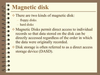 Magnetic disk
 There are two kinds of magnetic disk:
– floppy disks
– hard disks
 Magnetic Disks permit direct access to individual
records so that data stored on the disk can be
directly accessed regardless of the order in which
the data were originally recorded.
 Disk storage is often referred to as a direct access
storage device (DASD).
 
