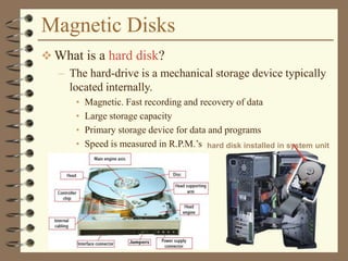 Magnetic Disks
 What is a hard disk?
– The hard-drive is a mechanical storage device typically
located internally.
• Magnetic. Fast recording and recovery of data
• Large storage capacity
• Primary storage device for data and programs
• Speed is measured in R.P.M.’s hard disk installed in system unit
 