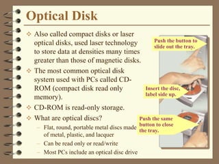 Optical Disk
 Also called compact disks or laser
optical disks, used laser technology
to store data at densities many times
greater than those of magnetic disks.
 The most common optical disk
system used with PCs called CD-
ROM (compact disk read only
memory).
 CD-ROM is read-only storage.
 What are optical discs?
– Flat, round, portable metal discs made
of metal, plastic, and lacquer
– Can be read only or read/write
– Most PCs include an optical disc drive
Push the same
button to close
the tray.
Insert the disc,
label side up.
Push the button to
slide out the tray.
 