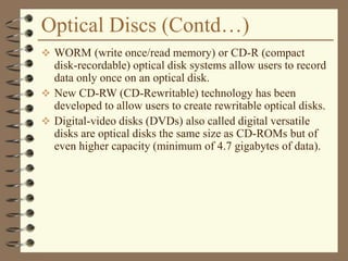 Optical Discs (Contd…)
 WORM (write once/read memory) or CD-R (compact
disk-recordable) optical disk systems allow users to record
data only once on an optical disk.
 New CD-RW (CD-Rewritable) technology has been
developed to allow users to create rewritable optical disks.
 Digital-video disks (DVDs) also called digital versatile
disks are optical disks the same size as CD-ROMs but of
even higher capacity (minimum of 4.7 gigabytes of data).
 