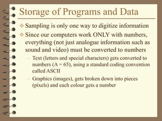 Storage of Programs and Data
 Sampling is only one way to digitize information
 Since our computers work ONLY with numbers,
everything (not just analogue information such as
sound and video) must be converted to numbers
– Text (letters and special characters) gets converted to
numbers (A = 65), using a standard coding convention
called ASCII
– Graphics (images), gets broken down into pieces
(pixels) and each colour gets a number
 