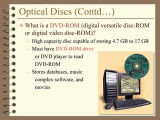 Optical Discs (Contd…)
 What is a DVD-ROM (digital versatile disc-ROM
or digital video disc-ROM)?
– High capacity disc capable of storing 4.7 GB to 17 GB
– Must have DVD-ROM drive
or DVD player to read
DVD-ROM
– Stores databases, music
complex software, and
movies
 