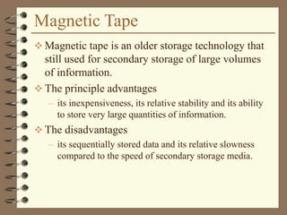 Magnetic Tape
 Magnetic tape is an older storage technology that
still used for secondary storage of large volumes
of information.
 The principle advantages
– its inexpensiveness, its relative stability and its ability
to store very large quantities of information.
 The disadvantages
– its sequentially stored data and its relative slowness
compared to the speed of secondary storage media.
 