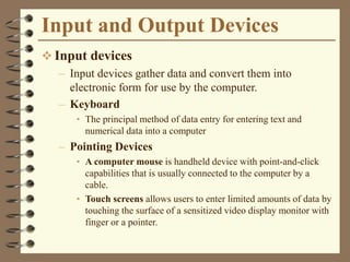 Input and Output Devices
 Input devices
– Input devices gather data and convert them into
electronic form for use by the computer.
– Keyboard
• The principal method of data entry for entering text and
numerical data into a computer
– Pointing Devices
• A computer mouse is handheld device with point-and-click
capabilities that is usually connected to the computer by a
cable.
• Touch screens allows users to enter limited amounts of data by
touching the surface of a sensitized video display monitor with
finger or a pointer.
 