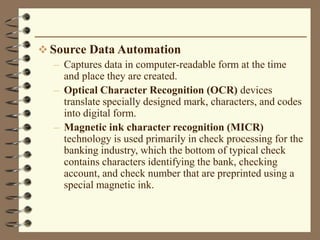  Source Data Automation
– Captures data in computer-readable form at the time
and place they are created.
– Optical Character Recognition (OCR) devices
translate specially designed mark, characters, and codes
into digital form.
– Magnetic ink character recognition (MICR)
technology is used primarily in check processing for the
banking industry, which the bottom of typical check
contains characters identifying the bank, checking
account, and check number that are preprinted using a
special magnetic ink.
 
