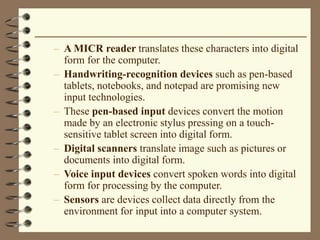 – A MICR reader translates these characters into digital
form for the computer.
– Handwriting-recognition devices such as pen-based
tablets, notebooks, and notepad are promising new
input technologies.
– These pen-based input devices convert the motion
made by an electronic stylus pressing on a touch-
sensitive tablet screen into digital form.
– Digital scanners translate image such as pictures or
documents into digital form.
– Voice input devices convert spoken words into digital
form for processing by the computer.
– Sensors are devices collect data directly from the
environment for input into a computer system.
 