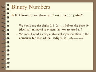 Binary Numbers
 But how do we store numbers in a computer?
– We could use the digits 0, 1, 2,….., 9 from the base 10
(decimal) numbering system that we are used to?
– We would need a unique physical representation in the
computer for each of the 10 digits, 0, 1, 2,……..,9
 