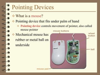 Pointing Devices
 What is a mouse?
 Pointing device that fits under palm of hand
 Pointing device controls movement of pointer, also called
mouse pointer
 Mechanical mouse has
rubber or metal ball on
underside
mouse buttons
wheel
button
mouse pad
ball
 