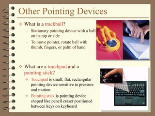 Other Pointing Devices
 What is a trackball?
– Stationary pointing device with a ball
on its top or side
– To move pointer, rotate ball with
thumb, fingers, or palm of hand
 What are a touchpad and a
pointing stick?
 Touchpad is small, flat, rectangular
pointing device sensitive to pressure
and motion
 Pointing stick is pointing device
shaped like pencil eraser positioned
between keys on keyboard
 