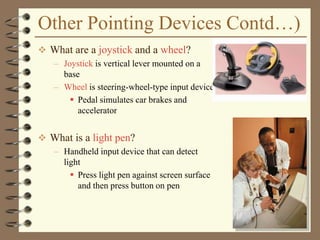 Other Pointing Devices Contd…)
 What are a joystick and a wheel?
– Joystick is vertical lever mounted on a
base
– Wheel is steering-wheel-type input device
 Pedal simulates car brakes and
accelerator
 What is a light pen?
– Handheld input device that can detect
light
 Press light pen against screen surface
and then press button on pen
 