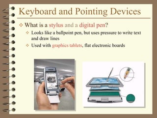 Keyboard and Pointing Devices
 What is a stylus and a digital pen?
 Looks like a ballpoint pen, but uses pressure to write text
and draw lines
 Used with graphics tablets, flat electronic boards
 