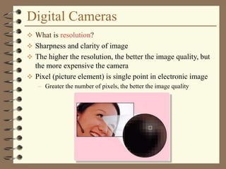 Digital Cameras
 What is resolution?
 Sharpness and clarity of image
 The higher the resolution, the better the image quality, but
the more expensive the camera
 Pixel (picture element) is single point in electronic image
– Greater the number of pixels, the better the image quality
 