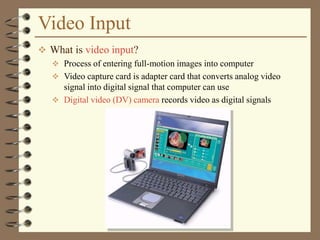 Video Input
 What is video input?
 Process of entering full-motion images into computer
 Video capture card is adapter card that converts analog video
signal into digital signal that computer can use
 Digital video (DV) camera records video as digital signals
 