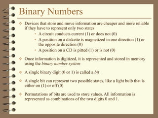Binary Numbers
 Devices that store and move information are cheaper and more reliable
if they have to represent only two states
• A circuit conducts current (1) or does not (0)
• A position on a diskette is magnetized in one direction (1) or
the opposite direction (0)
• A position on a CD is pitted (1) or is not (0)
 Once information is digitized, it is represented and stored in memory
using the binary number system
 A single binary digit (0 or 1) is called a bit
 A single bit can represent two possible states, like a light bulb that is
either on (1) or off (0)
 Permutations of bits are used to store values. All information is
represented as combinations of the two digits 0 and 1.
 