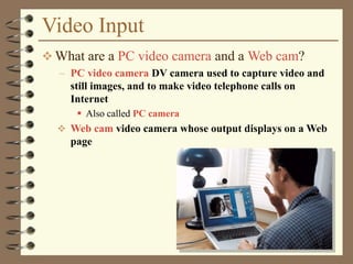 Video Input
 What are a PC video camera and a Web cam?
– PC video camera DV camera used to capture video and
still images, and to make video telephone calls on
Internet
 Also called PC camera
 Web cam video camera whose output displays on a Web
page
 