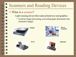 Scanners and Reading Devices
 What is a scanner?
– Light-sensing device that reads printed text and graphics
 Used for image processing, converting paper documents into
electronic images
Drum
Flatbed Pen or
Handheld
Sheet-fed
 