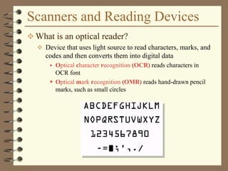 Scanners and Reading Devices
 What is an optical reader?
 Device that uses light source to read characters, marks, and
codes and then converts them into digital data
 Optical character recognition (OCR) reads characters in
OCR font
 Optical mark recognition (OMR) reads hand-drawn pencil
marks, such as small circles
 