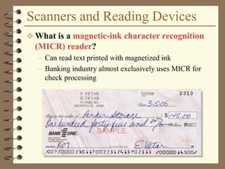 Scanners and Reading Devices
 What is a magnetic-ink character recognition
(MICR) reader?
– Can read text printed with magnetized ink
– Banking industry almost exclusively uses MICR for
check processing
 