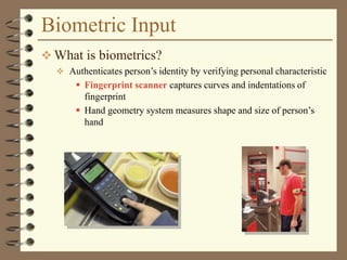 Biometric Input
 What is biometrics?
 Authenticates person’s identity by verifying personal characteristic
 Fingerprint scanner captures curves and indentations of
fingerprint
 Hand geometry system measures shape and size of person’s
hand
 