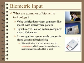 Biometric Input
 What are examples of biometric
technology?
 Voice verification system compares live
speech with stored voice pattern
 Signature verification system recognizes
shape of signature
 Iris recognition system reads patterns in
blood vessels in back of eye
 Biometric data is sometimes stored on
smart card, which stores personal data on
microprocessor embedded in card
 