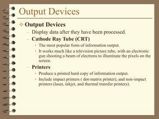 Output Devices
 Output Devices
– Display data after they have been processed.
– Cathode Ray Tube (CRT)
• The most popular form of information output.
• It works much like a television picture tube, with an electronic
gun shooting a beam of electrons to illuminate the pixels on the
screen.
– Printers
• Produce a printed hard copy of information output.
• Include impact printers ( dot-matrix printer), and non-impact
printers (laser, inkjet, and thermal transfer printers).
 
