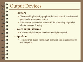 Output Devices
– Plotters
• To created high-quality graphics documents with multicolored
pens to draw computer output.
• Slower than printers but are useful for outputting large-size
charts, maps or drawing.
– Voice output devices
• Converts digital output data into intelligible speech.
– Speakers
• To deliver an audio output such as music, that is connected to
the computer.
 