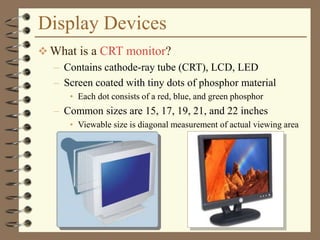 Display Devices
 What is a CRT monitor?
– Contains cathode-ray tube (CRT), LCD, LED
– Screen coated with tiny dots of phosphor material
• Each dot consists of a red, blue, and green phosphor
– Common sizes are 15, 17, 19, 21, and 22 inches
• Viewable size is diagonal measurement of actual viewing area
 