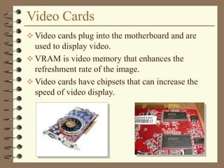 Video Cards
 Video cards plug into the motherboard and are
used to display video.
 VRAM is video memory that enhances the
refreshment rate of the image.
 Video cards have chipsets that can increase the
speed of video display.
 