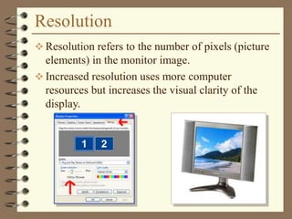 Resolution
 Resolution refers to the number of pixels (picture
elements) in the monitor image.
 Increased resolution uses more computer
resources but increases the visual clarity of the
display.
 