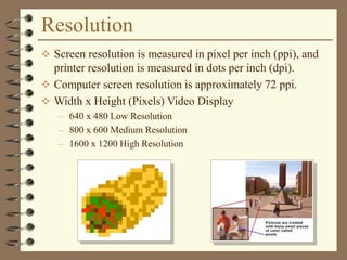 Resolution
 Screen resolution is measured in pixel per inch (ppi), and
printer resolution is measured in dots per inch (dpi).
 Computer screen resolution is approximately 72 ppi.
 Width x Height (Pixels) Video Display
– 640 x 480 Low Resolution
– 800 x 600 Medium Resolution
– 1600 x 1200 High Resolution
 