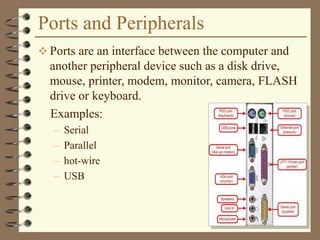 Ports and Peripherals
 Ports are an interface between the computer and
another peripheral device such as a disk drive,
mouse, printer, modem, monitor, camera, FLASH
drive or keyboard.
Examples:
– Serial
– Parallel
– hot-wire
– USB
 