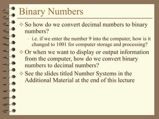 Binary Numbers
 So how do we convert decimal numbers to binary
numbers?
– i.e. if we enter the number 9 into the computer, how is it
changed to 1001 for computer storage and processing?
 Or when we want to display or output information
from the computer, how do we convert binary
numbers to decimal numbers?
 See the slides titled Number Systems in the
Additional Material at the end of this lecture
 