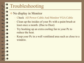 Troubleshooting
 No display in Monitor
– Check All Power Cable And Monitor VGA Cable
– Clean up the insides of your Pc with a paint brush at
least once a month. (Due to Dust)
– Try hooking up an extra cooling fan to your Pc to
reduce the heat.
– Keep your Pc in a well ventilated area such as close to a
window.
 