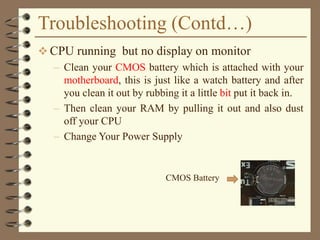Troubleshooting (Contd…)
 CPU running but no display on monitor
– Clean your CMOS battery which is attached with your
motherboard, this is just like a watch battery and after
you clean it out by rubbing it a little bit put it back in.
– Then clean your RAM by pulling it out and also dust
off your CPU
– Change Your Power Supply
CMOS Battery
 