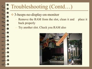 Troubleshooting (Contd…)
 3-beeps-no-display-on-monitor
– Remove the RAM from the slot, clean it and place it
back properly
– Try another slot. Check you RAM also
 