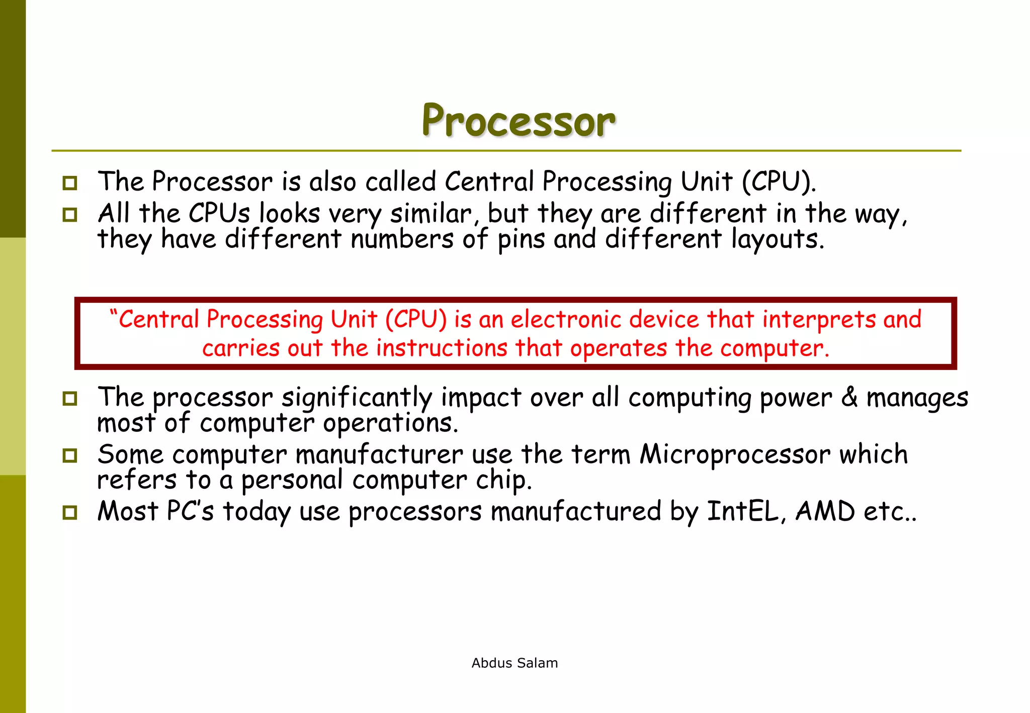 Abdus Salam
Processor
 The Processor is also called Central Processing Unit (CPU).
 All the CPUs looks very similar, but they are different in the way,
they have different numbers of pins and different layouts.
 The processor significantly impact over all computing power & manages
most of computer operations.
 Some computer manufacturer use the term Microprocessor which
refers to a personal computer chip.
 Most PC’s today use processors manufactured by IntEL, AMD etc..
“Central Processing Unit (CPU) is an electronic device that interprets and
carries out the instructions that operates the computer.
 