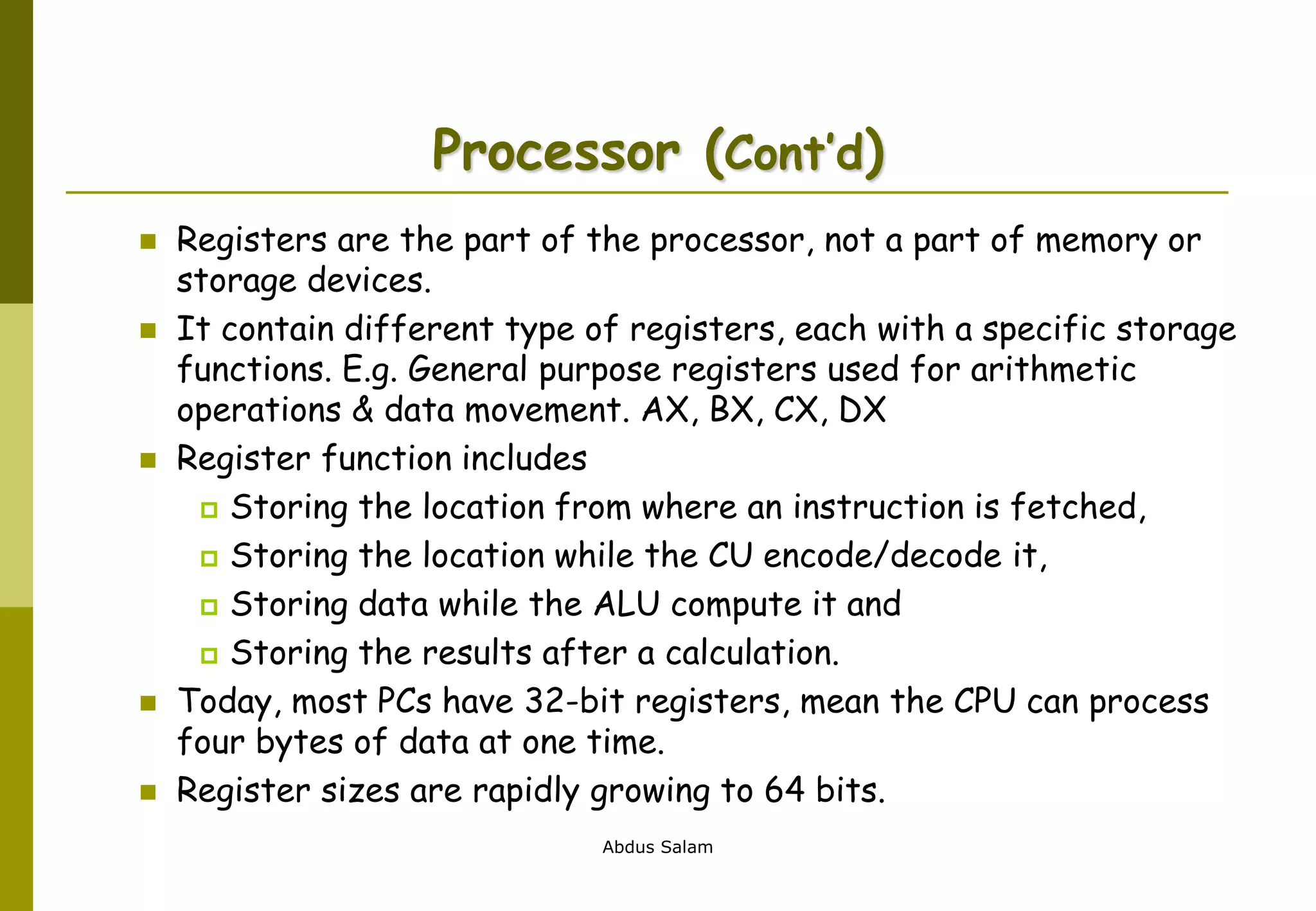 Abdus Salam
Processor (Cont’d)
 Registers are the part of the processor, not a part of memory or
storage devices.
 It contain different type of registers, each with a specific storage
functions. E.g. General purpose registers used for arithmetic
operations & data movement. AX, BX, CX, DX
 Register function includes
 Storing the location from where an instruction is fetched,
 Storing the location while the CU encode/decode it,
 Storing data while the ALU compute it and
 Storing the results after a calculation.
 Today, most PCs have 32-bit registers, mean the CPU can process
four bytes of data at one time.
 Register sizes are rapidly growing to 64 bits.
 